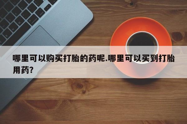 打胎的药私人渠道有吗哪里可以购买打胎的药呢.哪里可以买到打胎用药？