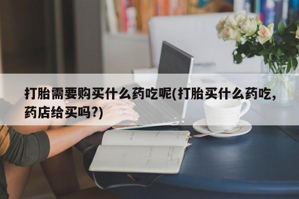 打胎的药私人渠道有吗打胎需要购买什么药吃呢(打胎买什么药吃,药店给买吗?)