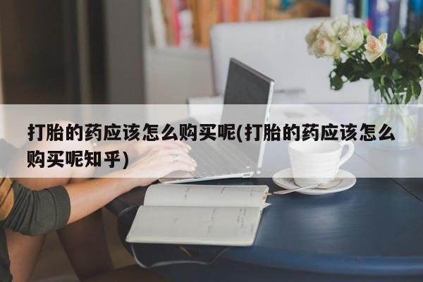 打胎的药私人渠道有吗打胎的药应该怎么购买呢(打胎的药应该怎么购买呢知乎)