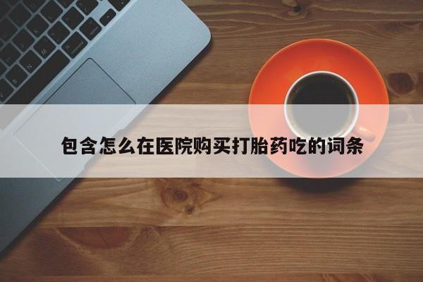 打胎的药私人渠道有吗包含怎么在医院购买打胎药吃的词条